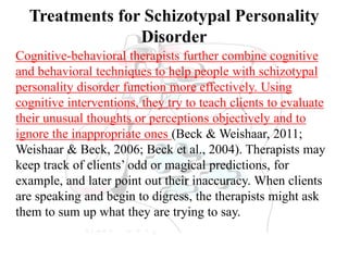 Treatments for Schizotypal Personality
Disorder
Cognitive-behavioral therapists further combine cognitive
and behavioral techniques to help people with schizotypal
personality disorder function more effectively. Using
cognitive interventions, they try to teach clients to evaluate
their unusual thoughts or perceptions objectively and to
ignore the inappropriate ones (Beck & Weishaar, 2011;
Weishaar & Beck, 2006; Beck et al., 2004). Therapists may
keep track of clients’ odd or magical predictions, for
example, and later point out their inaccuracy. When clients
are speaking and begin to digress, the therapists might ask
them to sum up what they are trying to say.
 