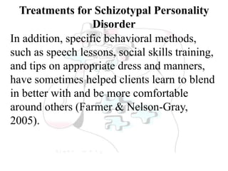 Treatments for Schizotypal Personality
Disorder
In addition, specific behavioral methods,
such as speech lessons, social skills training,
and tips on appropriate dress and manners,
have sometimes helped clients learn to blend
in better with and be more comfortable
around others (Farmer & Nelson-Gray,
2005).
 