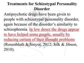 Treatments for Schizotypal Personality
Disorder
Antipsychotic drugs have been given to
people with schizotypal personality disorder,
again because of the disorder’s similarity to
schizophrenia. In low doses the drugs appear
to have helped some people, usually by
reducing certain of their thought problems
(Rosenbluth & Sinyor, 2012; Silk & Jibson,
2010).
 