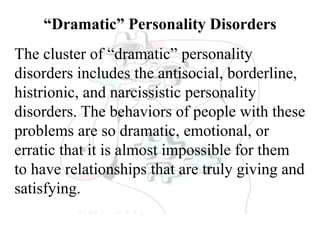 “Dramatic” Personality Disorders
The cluster of “dramatic” personality
disorders includes the antisocial, borderline,
histrionic, and narcissistic personality
disorders. The behaviors of people with these
problems are so dramatic, emotional, or
erratic that it is almost impossible for them
to have relationships that are truly giving and
satisfying.
 
