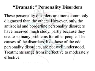 “Dramatic” Personality Disorders
These personality disorders are more commonly
diagnosed than the others. However, only the
antisocial and borderline personality disorders
have received much study, partly because they
create so many problems for other people. The
causes of the disorders, like those of the odd
personality disorders, are not well understood.
Treatments range from ineffective to moderately
effective.
 