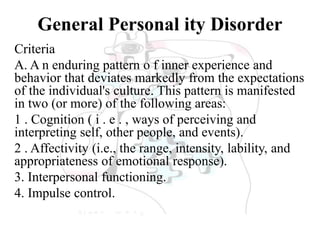 General Personal ity Disorder
Criteria
A. A n enduring pattern o f inner experience and
behavior that deviates markedly from the expectations
of the individual's culture. This pattern is manifested
in two (or more) of the following areas:
1 . Cognition ( i . e . , ways of perceiving and
interpreting self, other people, and events).
2 . Affectivity (i.e., the range, intensity, lability, and
appropriateness of emotional response).
3. Interpersonal functioning.
4. Impulse control.
 