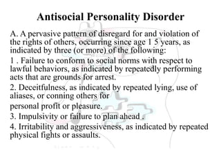 Antisocial Personality Disorder
A. A pervasive pattern of disregard for and violation of
the rights of others, occurring since age 1 5 years, as
indicated by three (or more) of the following:
1 . Failure to conform to social norms with respect to
lawful behaviors, as indicated by repeatedly performing
acts that are grounds for arrest.
2. Deceitfulness, as indicated by repeated lying, use of
aliases, or conning others for
personal profit or pleasure.
3. Impulsivity or failure to plan ahead .
4. Irritability and aggressiveness, as indicated by repeated
physical fights or assaults.
 
