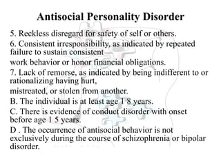 Antisocial Personality Disorder
5. Reckless disregard for safety of self or others.
6. Consistent irresponsibility, as indicated by repeated
failure to sustain consistent
work behavior or honor financial obligations.
7. Lack of remorse, as indicated by being indifferent to or
rationalizing having hurt,
mistreated, or stolen from another.
B. The individual is at least age 1 8 years.
C. There is evidence of conduct disorder with onset
before age 1 5 years.
D . The occurrence of antisocial behavior is not
exclusively during the course of schizophrenia or bipolar
disorder.
 