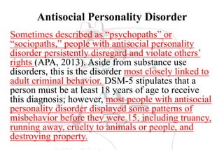 Antisocial Personality Disorder
Sometimes described as “psychopaths” or
“sociopaths,” people with antisocial personality
disorder persistently disregard and violate others’
rights (APA, 2013). Aside from substance use
disorders, this is the disorder most closely linked to
adult criminal behavior. DSM-5 stipulates that a
person must be at least 18 years of age to receive
this diagnosis; however, most people with antisocial
personality disorder displayed some patterns of
misbehavior before they were 15, including truancy,
running away, cruelty to animals or people, and
destroying property.
 