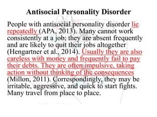 Antisocial Personality Disorder
People with antisocial personality disorder lie
repeatedly (APA, 2013). Many cannot work
consistently at a job; they are absent frequently
and are likely to quit their jobs altogether
(Hengartner et al., 2014). Usually they are also
careless with money and frequently fail to pay
their debts. They are often impulsive, taking
action without thinking of the consequences
(Millon, 2011). Correspondingly, they may be
irritable, aggressive, and quick to start fights.
Many travel from place to place.
 