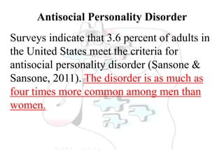Antisocial Personality Disorder
Surveys indicate that 3.6 percent of adults in
the United States meet the criteria for
antisocial personality disorder (Sansone &
Sansone, 2011). The disorder is as much as
four times more common among men than
women.
 