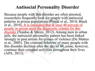Antisocial Personality Disorder
Because people with this disorder are often arrested,
researchers frequently look for people with antisocial
patterns in prison populations (Pondé et al., 2014; Black
et al., 2010). It is estimated that at least 40 percent of
people in prison meet the diagnostic criteria for this
disorder (Naidoo & Mkize, 2012). Among men in urban
jails, the antisocial personality pattern has been linked
strongly to past arrests for crimes of violence (De Matteo
et al., 2005). The criminal behavior of many people with
this disorder declines after the age of 40; some, however,
continue their criminal activities throughout their lives
(APA, 2013).
 