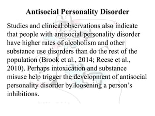 Antisocial Personality Disorder
Studies and clinical observations also indicate
that people with antisocial personality disorder
have higher rates of alcoholism and other
substance use disorders than do the rest of the
population (Brook et al., 2014; Reese et al.,
2010). Perhaps intoxication and substance
misuse help trigger the development of antisocial
personality disorder by loosening a person’s
inhibitions.
 