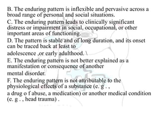 B. The enduring pattern is inflexible and pervasive across a
broad range of personal and social situations.
C. The enduring pattern leads to clinically significant
distress or impairment in social, occupational, or other
important areas of functioning.
D. The pattern is stable and of long duration, and its onset
can be traced back at least to
adolescence ,or early adulthood. 
E. The enduring pattern is not better explained as a
manifestation or consequence of another
mental disorder.
F. The enduring pattern is not attributable to the
physiological effects of a substance (e. g . ,
a drug o f abuse, a medication) or another medical condition
(e. g . , head trauma) .
 
