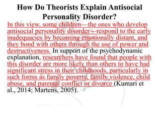 How Do Theorists Explain Antisocial
Personality Disorder?
In this view, some children—the ones who develop
antisocial personality disorder—respond to the early
inadequacies by becoming emotionally distant, and
they bond with others through the use of power and
destructiveness. In support of the psychodynamic
explanation, researchers have found that people with
this disorder are more likely than others to have had
significant stress in their childhoods, particularly in
such forms as family poverty, family violence, child
abuse, and parental conflict or divorce (Kumari et
al., 2014; Martens, 2005).
 