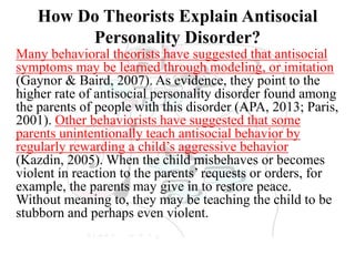 How Do Theorists Explain Antisocial
Personality Disorder?
Many behavioral theorists have suggested that antisocial
symptoms may be learned through modeling, or imitation
(Gaynor & Baird, 2007). As evidence, they point to the
higher rate of antisocial personality disorder found among
the parents of people with this disorder (APA, 2013; Paris,
2001). Other behaviorists have suggested that some
parents unintentionally teach antisocial behavior by
regularly rewarding a child’s aggressive behavior
(Kazdin, 2005). When the child misbehaves or becomes
violent in reaction to the parents’ requests or orders, for
example, the parents may give in to restore peace.
Without meaning to, they may be teaching the child to be
stubborn and perhaps even violent.
 