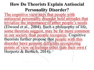 How Do Theorists Explain Antisocial
Personality Disorder?
The cognitive view says that people with
antisocial personality disorder hold attitudes that
trivialize the importance of other people’s needs
(Elwood et al., 2004). Such a philosophy of life,
some theorists suggest, may be far more common
in our society than people recognize. Cognitive
theorists further propose that people with this
disorder have genuine difficulty recognizing
points of view or feelings other than their own (
Herpertz & Bertsch, 2014).
 