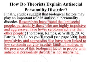 How Do Theorists Explain Antisocial
Personality Disorder?
Finally, studies suggest that biological factors may
play an important role in antisocial personality
disorder. Researchers have found that antisocial
people, particularly those who are highly impulsive
and aggressive, have lower serotonin activity than
other people (Thompson, Ramos, & Willett, 2014;
Patrick, 2007). As you’ll recall (see page 300), both
impulsivity and aggression also have been linked to
low serotonin activity in other kinds of studies, so
the presence of this biological factor in people with
antisocial personality disorder is not surprising.
 