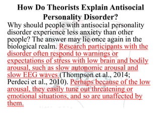 How Do Theorists Explain Antisocial
Personality Disorder?
Why should people with antisocial personality
disorder experience less anxiety than other
people? The answer may lie once again in the
biological realm. Research participants with the
disorder often respond to warnings or
expectations of stress with low brain and bodily
arousal, such as slow autonomic arousal and
slow EEG waves (Thompson et al., 2014;
Perdeci et al., 2010). Perhaps because of the low
arousal, they easily tune out threatening or
emotional situations, and so are unaffected by
them.
 