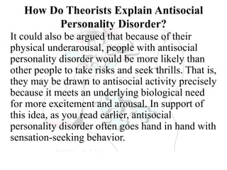 How Do Theorists Explain Antisocial
Personality Disorder?
It could also be argued that because of their
physical underarousal, people with antisocial
personality disorder would be more likely than
other people to take risks and seek thrills. That is,
they may be drawn to antisocial activity precisely
because it meets an underlying biological need
for more excitement and arousal. In support of
this idea, as you read earlier, antisocial
personality disorder often goes hand in hand with
sensation-seeking behavior.
 
