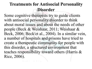 Treatments for Antisocial Personality
Disorder
Some cognitive therapists try to guide clients
with antisocial personality disorder to think
about moral issues and about the needs of other
people (Beck & Weishaar, 2011; Weishaar &
Beck, 2006; Beck et al., 2004). In a similar vein,
a number of hospitals and prisons have tried to
create a therapeutic community for people with
this disorder, a structured environment that
teaches responsibility toward others (Harris &
Rice, 2006).
 