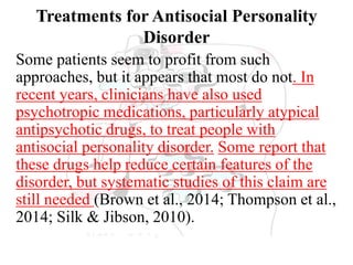 Treatments for Antisocial Personality
Disorder
Some patients seem to profit from such
approaches, but it appears that most do not. In
recent years, clinicians have also used
psychotropic medications, particularly atypical
antipsychotic drugs, to treat people with
antisocial personality disorder. Some report that
these drugs help reduce certain features of the
disorder, but systematic studies of this claim are
still needed (Brown et al., 2014; Thompson et al.,
2014; Silk & Jibson, 2010).
 