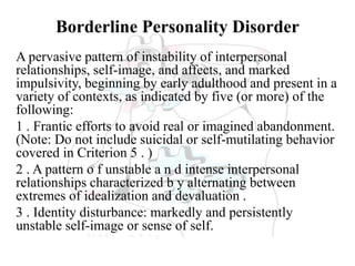 Borderline Personality Disorder
A pervasive pattern of instability of interpersonal
relationships, self-image, and affects, and marked
impulsivity, beginning by early adulthood and present in a
variety of contexts, as indicated by five (or more) of the
following:
1 . Frantic efforts to avoid real or imagined abandonment.
(Note: Do not include suicidal or self-mutilating behavior
covered in Criterion 5 . )
2 . A pattern o f unstable a n d intense interpersonal
relationships characterized b y alternating between
extremes of idealization and devaluation .
3 . Identity disturbance: markedly and persistently
unstable self-image or sense of self.
 