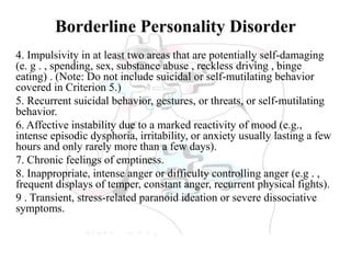Borderline Personality Disorder
4. Impulsivity in at least two areas that are potentially self-damaging
(e. g . , spending, sex, substance abuse , reckless driving , binge
eating) . (Note: Do not include suicidal or self-mutilating behavior
covered in Criterion 5.)
5. Recurrent suicidal behavior, gestures, or threats, or self-mutilating
behavior.
6. Affective instability due to a marked reactivity of mood (e.g.,
intense episodic dysphoria, irritability, or anxiety usually lasting a few
hours and only rarely more than a few days).
7. Chronic feelings of emptiness.
8. Inappropriate, intense anger or difficulty controlling anger (e.g . ,
frequent displays of temper, constant anger, recurrent physical fights).
9 . Transient, stress-related paranoid ideation or severe dissociative
symptoms.
 