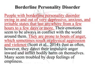 Borderline Personality Disorder
People with borderline personality disorder
swing in and out of very depressive, anxious, and
irritable states that last anywhere from a few
hours to a few days or more. Their emotions
seem to be always in conflict with the world
around them. They are prone to bouts of anger,
which sometimes result in physical aggression
and violence (Scott et al., 2014). Just as often,
however, they direct their impulsive anger
inward and inflict bodily harm on themselves.
Many seem troubled by deep feelings of
emptiness.
 