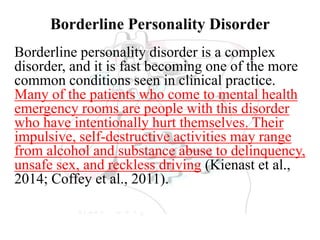 Borderline Personality Disorder
Borderline personality disorder is a complex
disorder, and it is fast becoming one of the more
common conditions seen in clinical practice.
Many of the patients who come to mental health
emergency rooms are people with this disorder
who have intentionally hurt themselves. Their
impulsive, self-destructive activities may range
from alcohol and substance abuse to delinquency,
unsafe sex, and reckless driving (Kienast et al.,
2014; Coffey et al., 2011).
 