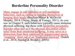 Borderline Personality Disorder
Many engage in self-injurious or self-mutilation
behaviors, such as cutting or burning themselves or
banging their heads (Bracken-Minor & McDevitt-
Murphy, 2014; Chiesa, Sharp, & Fonagy, 2011). As you
saw in Chapter 9, such behaviors typically cause immense
physical suffering, but those with borderline personality
disorder often feel as if the physical discomfort offers
relief from their emotional suffering. It may serve as a
distraction from their emotional or interpersonal upsets,
“snapping” them out of an “emotional overload” (Sadeh
et al., 2014; Stanley & Brodsky, 2005).
 