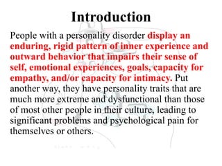 Introduction
People with a personality disorder display an
enduring, rigid pattern of inner experience and
outward behavior that impairs their sense of
self, emotional experiences, goals, capacity for
empathy, and/or capacity for intimacy. Put
another way, they have personality traits that are
much more extreme and dysfunctional than those
of most other people in their culture, leading to
significant problems and psychological pain for
themselves or others.
 