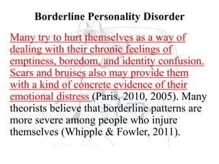Borderline Personality Disorder
Many try to hurt themselves as a way of
dealing with their chronic feelings of
emptiness, boredom, and identity confusion.
Scars and bruises also may provide them
with a kind of concrete evidence of their
emotional distress (Paris, 2010, 2005). Many
theorists believe that borderline patterns are
more severe among people who injure
themselves (Whipple & Fowler, 2011).
 