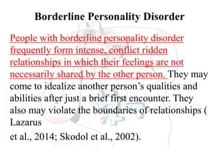 Borderline Personality Disorder
People with borderline personality disorder
frequently form intense, conflict ridden
relationships in which their feelings are not
necessarily shared by the other person. They may
come to idealize another person’s qualities and
abilities after just a brief first encounter. They
also may violate the boundaries of relationships (
Lazarus
et al., 2014; Skodol et al., 2002).
 