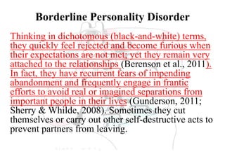 Borderline Personality Disorder
Thinking in dichotomous (black-and-white) terms,
they quickly feel rejected and become furious when
their expectations are not met; yet they remain very
attached to the relationships (Berenson et al., 2011).
In fact, they have recurrent fears of impending
abandonment and frequently engage in frantic
efforts to avoid real or imagined separations from
important people in their lives (Gunderson, 2011;
Sherry & Whilde, 2008). Sometimes they cut
themselves or carry out other self-destructive acts to
prevent partners from leaving.
 