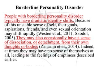 Borderline Personality Disorder
People with borderline personality disorder
typically have dramatic identity shifts. Because
of this unstable sense of self, their goals,
aspirations, friends, and even sexual orientation
may shift rapidly (Westen et al., 2011; Skodol,
2005).They may also occasionally have a sense
of dissociation, or detachment, from their own
thoughts or bodies (Zanarini et al., 2014). Indeed,
at times they may have no sense of themselves at
all, leading to the feelings of emptiness described
earlier.
 