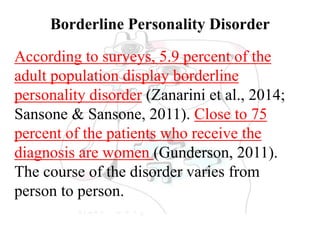 Borderline Personality Disorder
According to surveys, 5.9 percent of the
adult population display borderline
personality disorder (Zanarini et al., 2014;
Sansone & Sansone, 2011). Close to 75
percent of the patients who receive the
diagnosis are women (Gunderson, 2011).
The course of the disorder varies from
person to person.
 