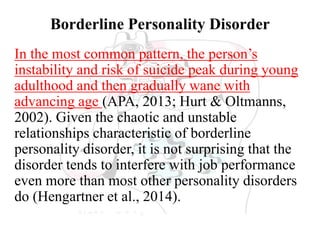 Borderline Personality Disorder
In the most common pattern, the person’s
instability and risk of suicide peak during young
adulthood and then gradually wane with
advancing age (APA, 2013; Hurt & Oltmanns,
2002). Given the chaotic and unstable
relationships characteristic of borderline
personality disorder, it is not surprising that the
disorder tends to interfere with job performance
even more than most other personality disorders
do (Hengartner et al., 2014).
 