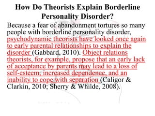 How Do Theorists Explain Borderline
Personality Disorder?
Because a fear of abandonment tortures so many
people with borderline personality disorder,
psychodynamic theorists have looked once again
to early parental relationships to explain the
disorder (Gabbard, 2010). Object relations
theorists, for example, propose that an early lack
of acceptance by parents may lead to a loss of
self-esteem, increased dependence, and an
inability to cope with separation (Caligor &
Clarkin, 2010; Sherry & Whilde, 2008).
 