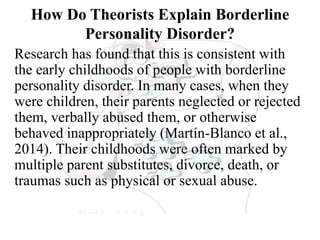 How Do Theorists Explain Borderline
Personality Disorder?
Research has found that this is consistent with
the early childhoods of people with borderline
personality disorder. In many cases, when they
were children, their parents neglected or rejected
them, verbally abused them, or otherwise
behaved inappropriately (Martín-Blanco et al.,
2014). Their childhoods were often marked by
multiple parent substitutes, divorce, death, or
traumas such as physical or sexual abuse.
 