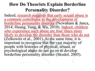 How Do Theorists Explain Borderline
Personality Disorder?
Indeed, research suggests that early sexual abuse is
a common contributor to the development of
borderline personality disorder (Newnham & Janca,
2014; Huang, Yang, & Wu, 2010). Indeed, children
who experience such abuse are four times more
likely to develop the disorder than those who do not
(Zelkowitz et al., 2001). At the same time, it is
important to recognize that the vast majority of
people with histories of physical, sexual, or
psychological abuse do not go on to develop
borderline personality disorder (Skodol, 2005).
 