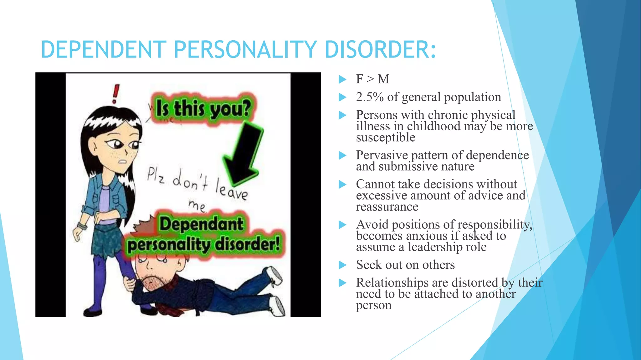 DEPENDENT PERSONALITY DISORDER:
 F > M
 2.5% of general population
 Persons with chronic physical
illness in childhood may be more
susceptible
 Pervasive pattern of dependence
and submissive nature
 Cannot take decisions without
excessive amount of advice and
reassurance
 Avoid positions of responsibility,
becomes anxious if asked to
assume a leadership role
 Seek out on others
 Relationships are distorted by their
need to be attached to another
person
 