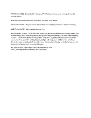 HPD (HistrionicPD) – Sex,seduction,“conquests”,flirtation,romance,body-building,demanding
physical regime;
NPD(NarcissisticPD) –Adulation,admiration,attention,beingfeared;
BPD (BorderlinePD) –The presence of theirmate orpartner(theyare terrifiedof abandonment);
AsPD(Antisocial PD) –Money,power,control,fun.
Borderlines,forinstance,canbe describedasnarcissistwithanoverwhelmingseparationanxiety.They
DO care deeplyaboutnothurtingothers(thoughoftentheycannothelpit) –butnot out of empathy.
Theirsisa selfishmotivationtoavoidrejection.Borderlinesdependonotherpeople foremotional
sustenance.A drugaddictis unlikelytopickupa fightwithhispusher.ButBorderlinesalsohave
deficientimpulse control,asdoAntisocials.Hence theiremotional lability,erraticbehaviour,andthe
abuse theydoheap ontheirnearestanddearest.
Hey,if you wantto supersimplyearn$10k permonthgo here
https://www.digistore24.com/redir/315342/oyayayo/
 