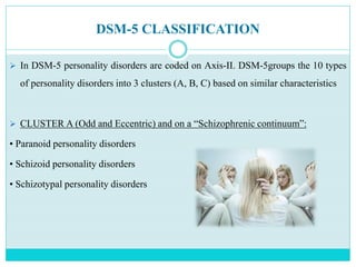 DSM-5 CLASSIFICATION
 In DSM-5 personality disorders are coded on Axis-II. DSM-5groups the 10 types
of personality disorders into 3 clusters (A, B, C) based on similar characteristics
 CLUSTER A (Odd and Eccentric) and on a “Schizophrenic continuum”:
• Paranoid personality disorders
• Schizoid personality disorders
• Schizotypal personality disorders
 