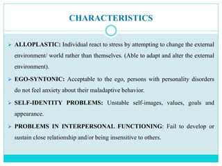CHARACTERISTICS
 ALLOPLASTIC: Individual react to stress by attempting to change the external
environment/ world rather than themselves. (Able to adapt and alter the external
environment).
 EGO-SYNTONIC: Acceptable to the ego, persons with personality disorders
do not feel anxiety about their maladaptive behavior.
 SELF-IDENTITY PROBLEMS: Unstable self-images, values, goals and
appearance.
 PROBLEMS IN INTERPERSONAL FUNCTIONING: Fail to develop or
sustain close relationship and/or being insensitive to others.
 