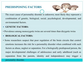 PREDISPOSING FACTORS
The exact cause of personality disorder is unknown; most likely they represent a
combination of genetic, biological, social, psychological, developmental, and
environmental factors.
 GENETIC FACTORS:
• Prevalence among monozygotic twins are several times than dizygotic twins
 BIOLOGICAL FACTORS:
• Some researchers suspect that poor regulation of the brain circuits that control
emotions increases the risk for a personality disorder when combined with such
factors as abuse, neglect or separation. For a biologically predisposed person, the
major developmental challenges of adolescence and early adulthood (such as
separation from the parents, identity and independence) may trigger a
personality disorder.
 