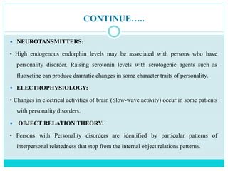 CONTINUE…..
 NEUROTANSMITTERS:
• High endogenous endorphin levels may be associated with persons who have
personality disorder. Raising serotonin levels with serotogenic agents such as
fluoxetine can produce dramatic changes in some character traits of personality.
 ELECTROPHYSIOLOGY:
• Changes in electrical activities of brain (Slow-wave activity) occur in some patients
with personality disorders.
 OBJECT RELATION THEORY:
• Persons with Personality disorders are identified by particular patterns of
interpersonal relatedness that stop from the internal object relations patterns.
 