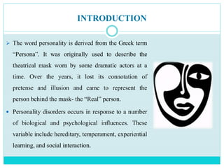 INTRODUCTION
 The word personality is derived from the Greek term
“Persona”. It was originally used to describe the
theatrical mask worn by some dramatic actors at a
time. Over the years, it lost its connotation of
pretense and illusion and came to represent the
person behind the mask- the “Real” person.
 Personality disorders occurs in response to a number
of biological and psychological influences. These
variable include hereditary, temperament, experiential
learning, and social interaction.
 