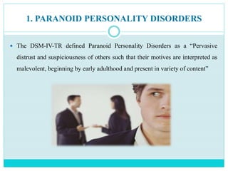1. PARANOID PERSONALITY DISORDERS
 The DSM-IV-TR defined Paranoid Personality Disorders as a “Pervasive
distrust and suspiciousness of others such that their motives are interpreted as
malevolent, beginning by early adulthood and present in variety of content”
 