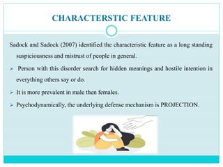 CHARACTERSTIC FEATURE
Sadock and Sadock (2007) identified the characteristic feature as a long standing
suspiciousness and mistrust of people in general.
 Person with this disorder search for hidden meanings and hostile intention in
everything others say or do.
 It is more prevalent in male then females.
 Psychodynamically, the underlying defense mechanism is PROJECTION.
 