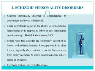 2. SCHIZOID PERSONALITY DISORDERS
 Schizoid personality disorder is characterized by
detachment and social withdrawal.
 There is profound defect in the ability to form personal
relationships or to respond to others in any meaningful,
emotional way. (Skodal & Gunderson, 2008)
 People with this disorder are commonly described as
loners, with solitary interests & occupations & no close
friends, typically they maintain a social distance even
from family members & seems concerned about other’s
praise or criticism.
 Psychotic features are typically absent.
 
