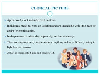 CLINICAL PICTURE
 Appear cold, aloof and indifferent to others
 Individuals prefer to work on isolation and are unsociable with little need or
desire for emotional ties.
 In the presence of others they appear shy, anxious or uneasy.
 They are inappropriately serious about everything and have difficulty acting in
light hearted manner.
 Affect is commonly bland and constricted.
 
