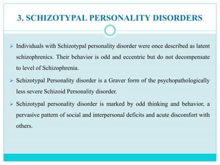 3. SCHIZOTYPAL PERSONALITY DISORDERS
 Individuals with Schizotypal personality disorder were once described as latent
schizophrenics. Their behavior is odd and eccentric but do not decompensate
to level of Schizophrenia.
 Schizotypal Personality disorder is a Graver form of the psychopathologically
less severe Schizoid Personality disorder.
 Schizotypal personality disorder is marked by odd thinking and behavior, a
pervasive pattern of social and interpersonal deficits and acute discomfort with
others.
 