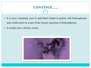 CONTINUE…..
 It is more commonly seen in individual related to patient with Schizophrenia
and is believed to be a part of the Genetic spectrum of Schizophrenia.
 It usually runs a chronic course.
 